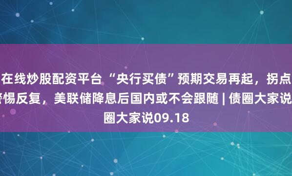 在线炒股配资平台 “央行买债”预期交易再起，拐点临近警惕反复，美联储降息后国内或不会跟随 | 债圈大家说09.18