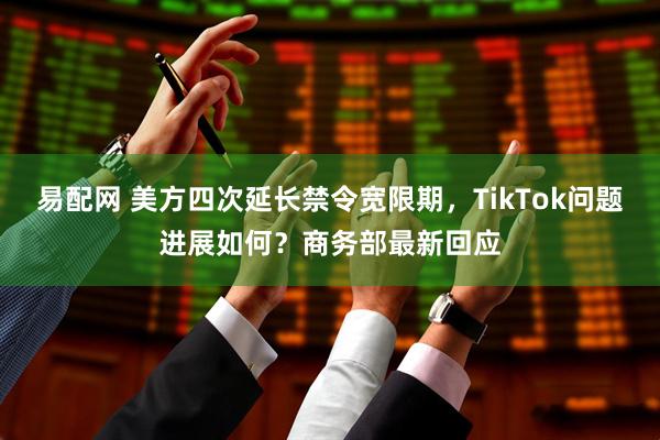 易配网 美方四次延长禁令宽限期，TikTok问题进展如何？商务部最新回应