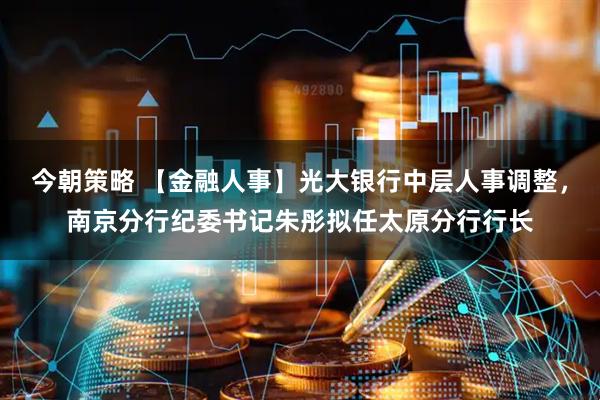 今朝策略 【金融人事】光大银行中层人事调整，南京分行纪委书记朱彤拟任太原分行行长