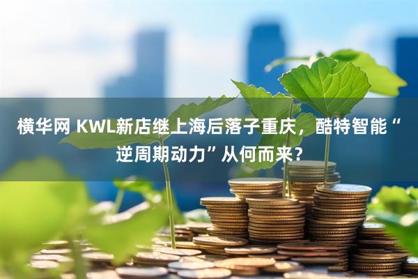 横华网 KWL新店继上海后落子重庆，酷特智能“逆周期动力”从何而来？