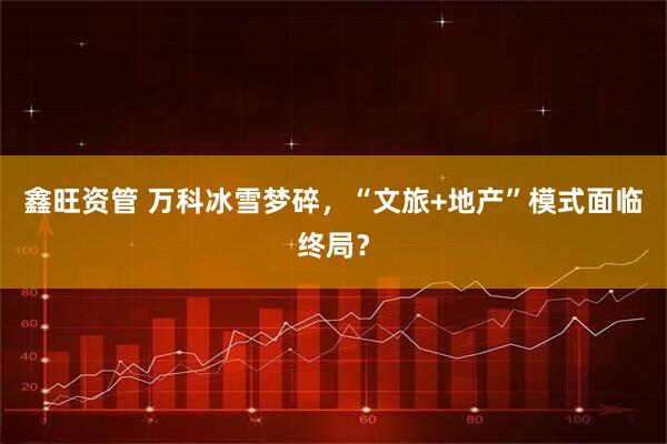 鑫旺资管 万科冰雪梦碎，“文旅+地产”模式面临终局？