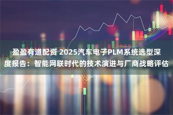 盈盈有道配资 2025汽车电子PLM系统选型深度报告：智能网联时代的技术演进与厂商战略评估