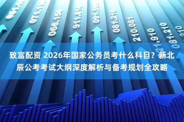 致富配资 2026年国家公务员考什么科目？新北辰公考考试大纲深度解析与备考规划全攻略