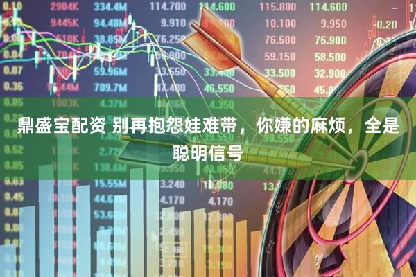 鼎盛宝配资 别再抱怨娃难带，你嫌的麻烦，全是聪明信号