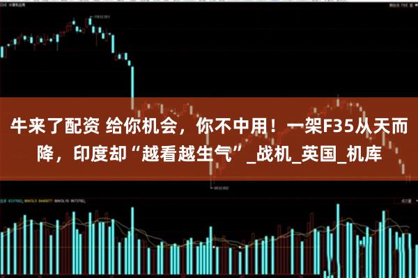 牛来了配资 给你机会，你不中用！一架F35从天而降，印度却“越看越生气”_战机_英国_机库