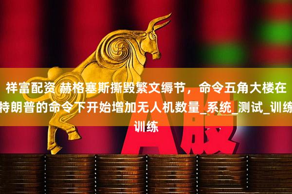 祥富配资 赫格塞斯撕毁繁文缛节，命令五角大楼在特朗普的命令下开始增加无人机数量_系统_测试_训练