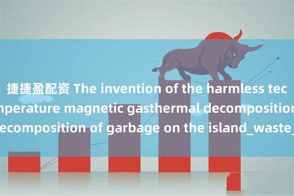 捷捷盈配资 The invention of the harmless technology of low-temperature magnetic gasthermal decomposition of garbage on the island_waste_used_has