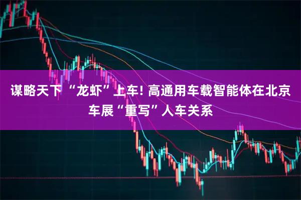 谋略天下 “龙虾”上车! 高通用车载智能体在北京车展“重写”人车关系