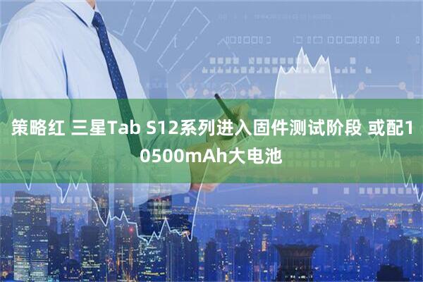 策略红 三星Tab S12系列进入固件测试阶段 或配10500mAh大电池